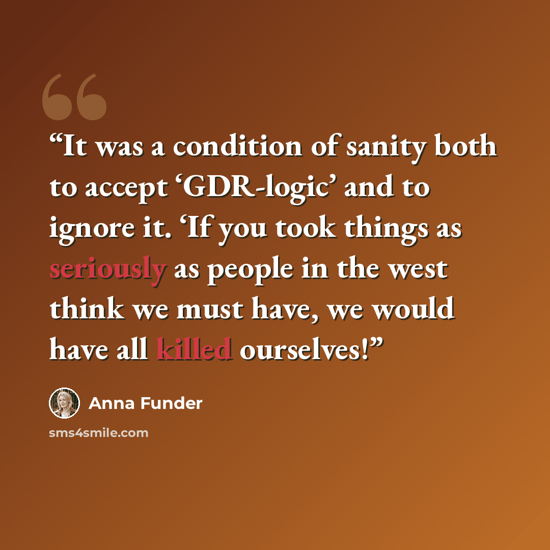 “It was a condition of sanity both to accept ‘GDR-logic’ and to ignore it. ‘If you took things as seriously as people in the west think we must have, we would have all killed ourselves!” quote by Anna Funder