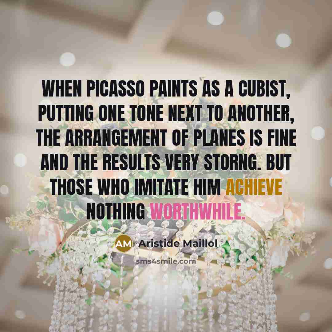 “When Picasso paints as a cubist, putting one tone next to another, the arrangement of planes is fine and the results very storng. But those who imitate him achieve nothing worthwhile.” quote by Aristide Maillol