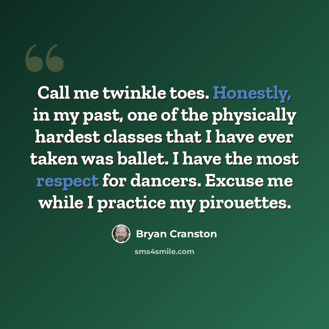 “Call me twinkle toes. Honestly, in my past, one of the physically hardest classes that I have ever taken was ballet. I have the most respect for dancers. Excuse me while I practice my pirouettes.” quote by Bryan Cranston