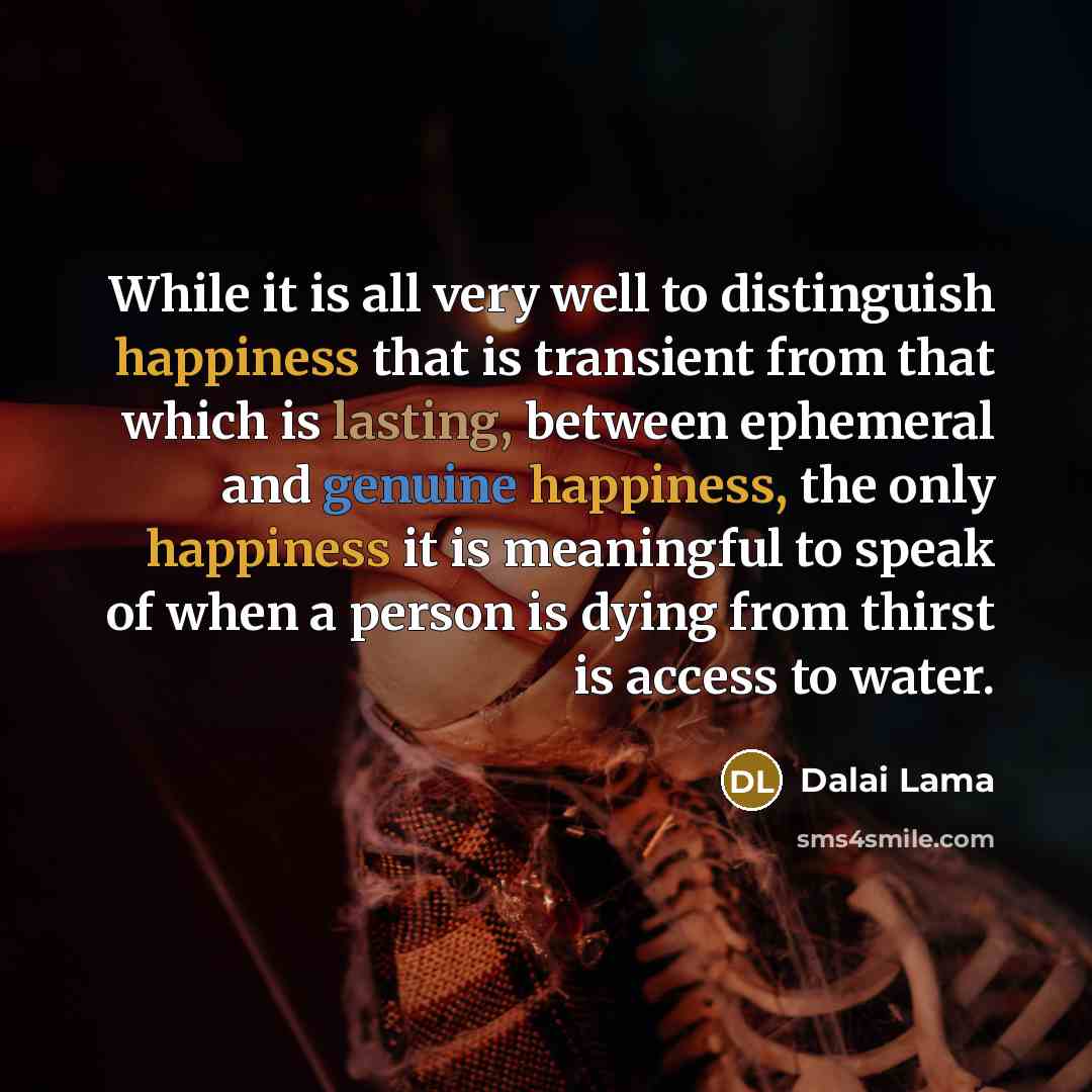 “While it is all very well to distinguish happiness that is transient from that which is lasting, between ephemeral and genuine happiness, the only happiness it is meaningful to speak of when a person is dying from thirst is access to water.” quote by Dalai Lama