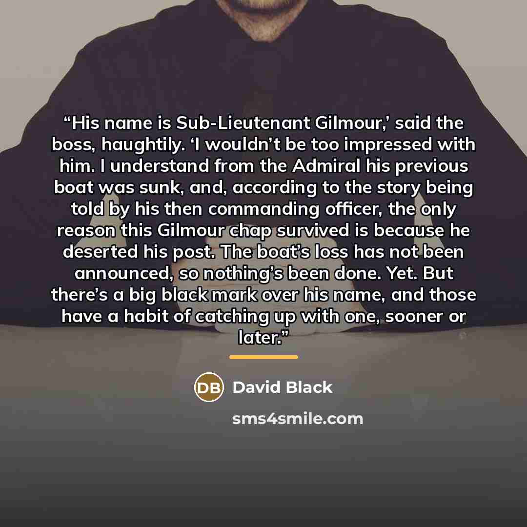 “His name is Sub-Lieutenant Gilmour,’ said the boss, haughtily. ‘I wouldn’t be too impressed with him. I understand from the Admiral his previous boat was sunk, and, according to the story being told by his then commanding officer, the only reason this Gilmour chap survived is because he deserted…” quote by David Black