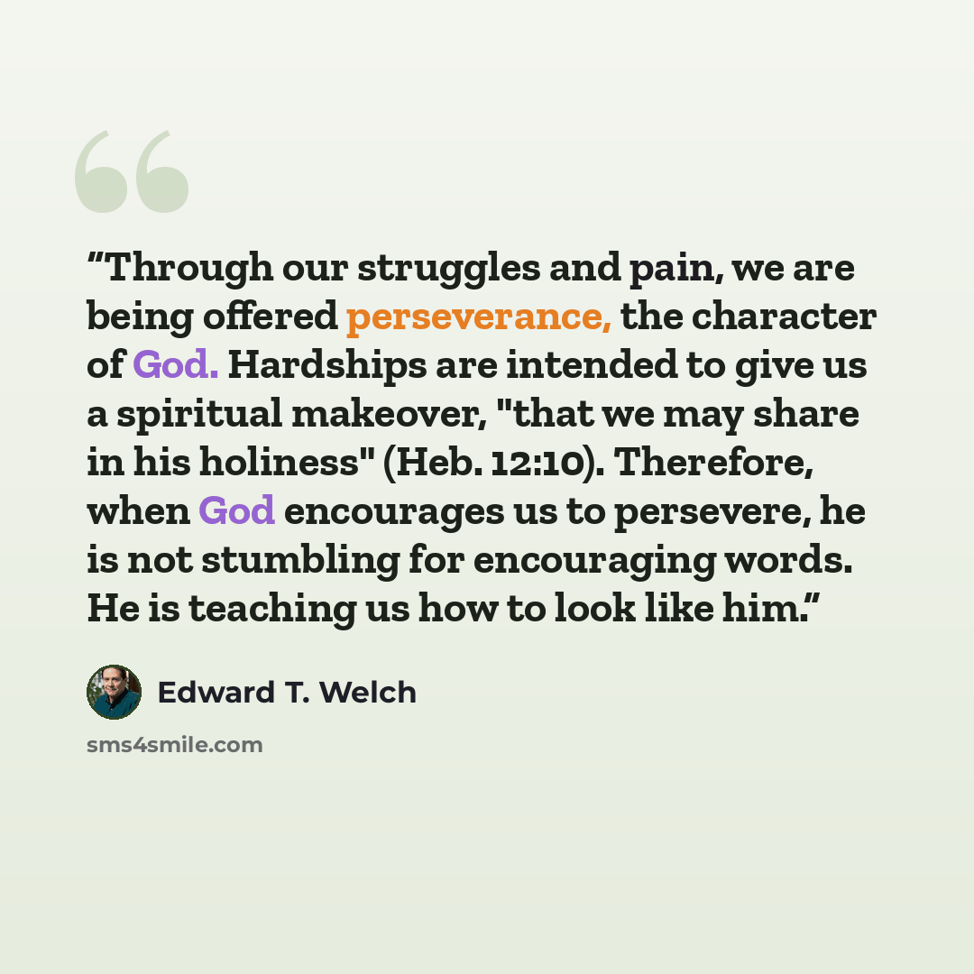 “Through our struggles and pain, we are being offered perseverance, the character of God. Hardships are intended to give us a spiritual makeover, "that we may share in his holiness" (Heb. 12:10). Therefore, when God encourages us to persevere, he is not stumbling for encouraging words. He is…” quote by Edward T. Welch