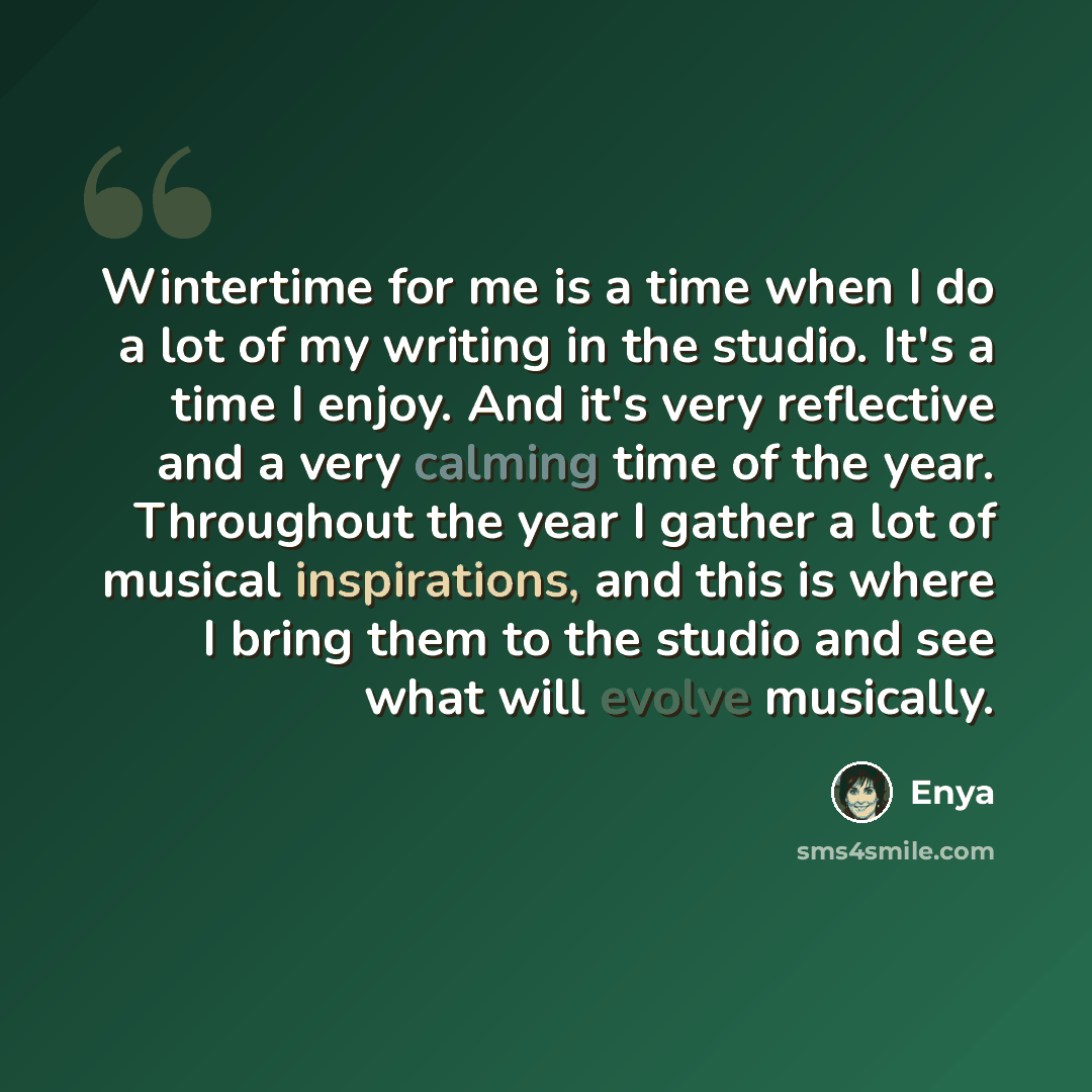 “Wintertime for me is a time when I do a lot of my writing in the studio. It's a time I enjoy. And it's very reflective and a very calming time of the year. Throughout the year I gather a lot of musical inspirations, and this is where I bring them to the studio and see what will evolve musically.” quote by Enya