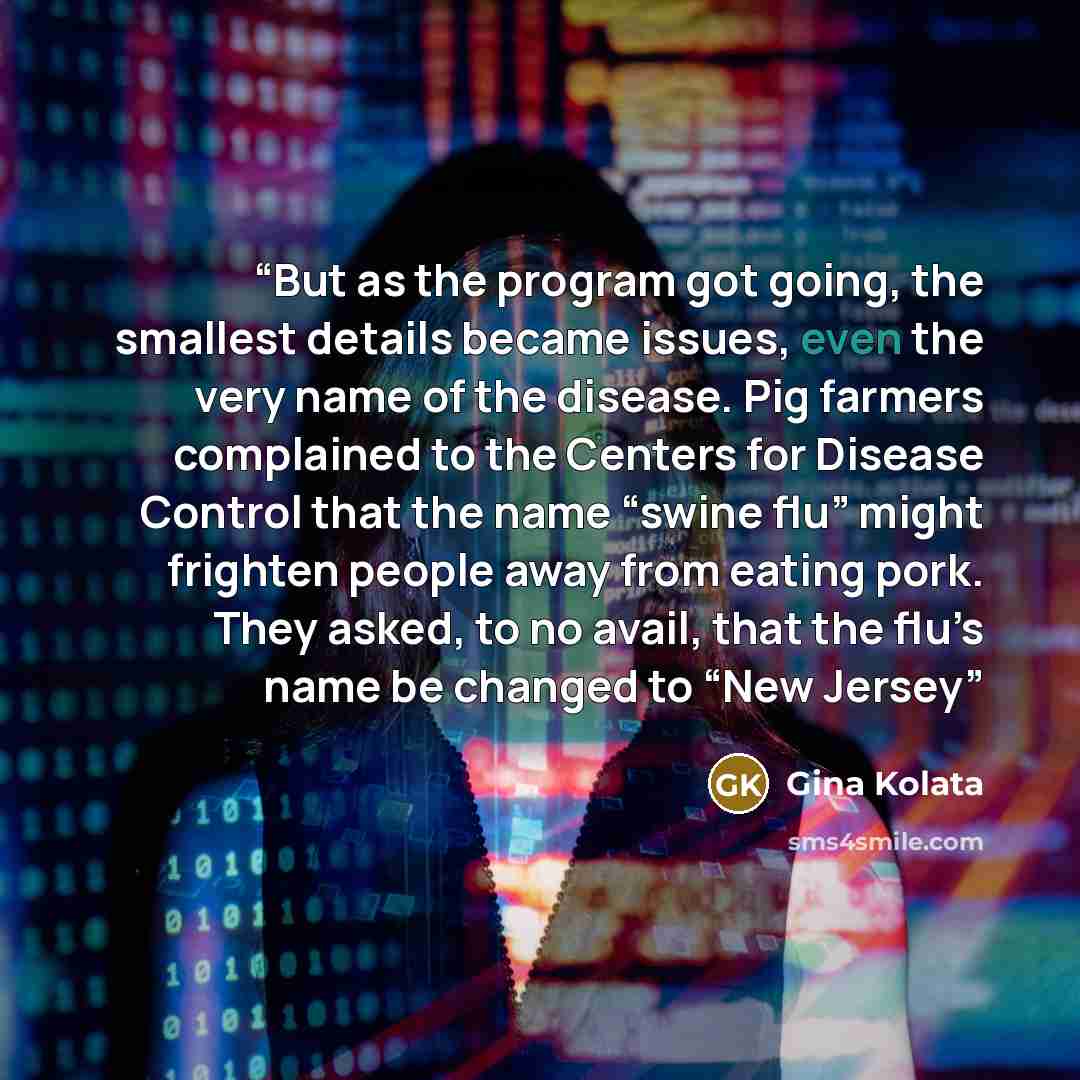 “But as the program got going, the smallest details became issues, even the very name of the disease. Pig farmers complained to the Centers for Disease Control that the name “swine flu” might frighten people away from eating pork. They asked, to no avail, that the flu’s name be changed to “New Jersey” quote by Gina Kolata