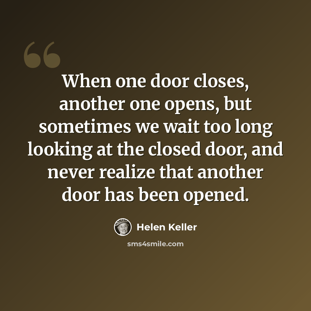 “When one door closes, another one opens, but sometimes we wait too long looking at the closed door, and never realize that another door has been opened.” quote by Helen Keller