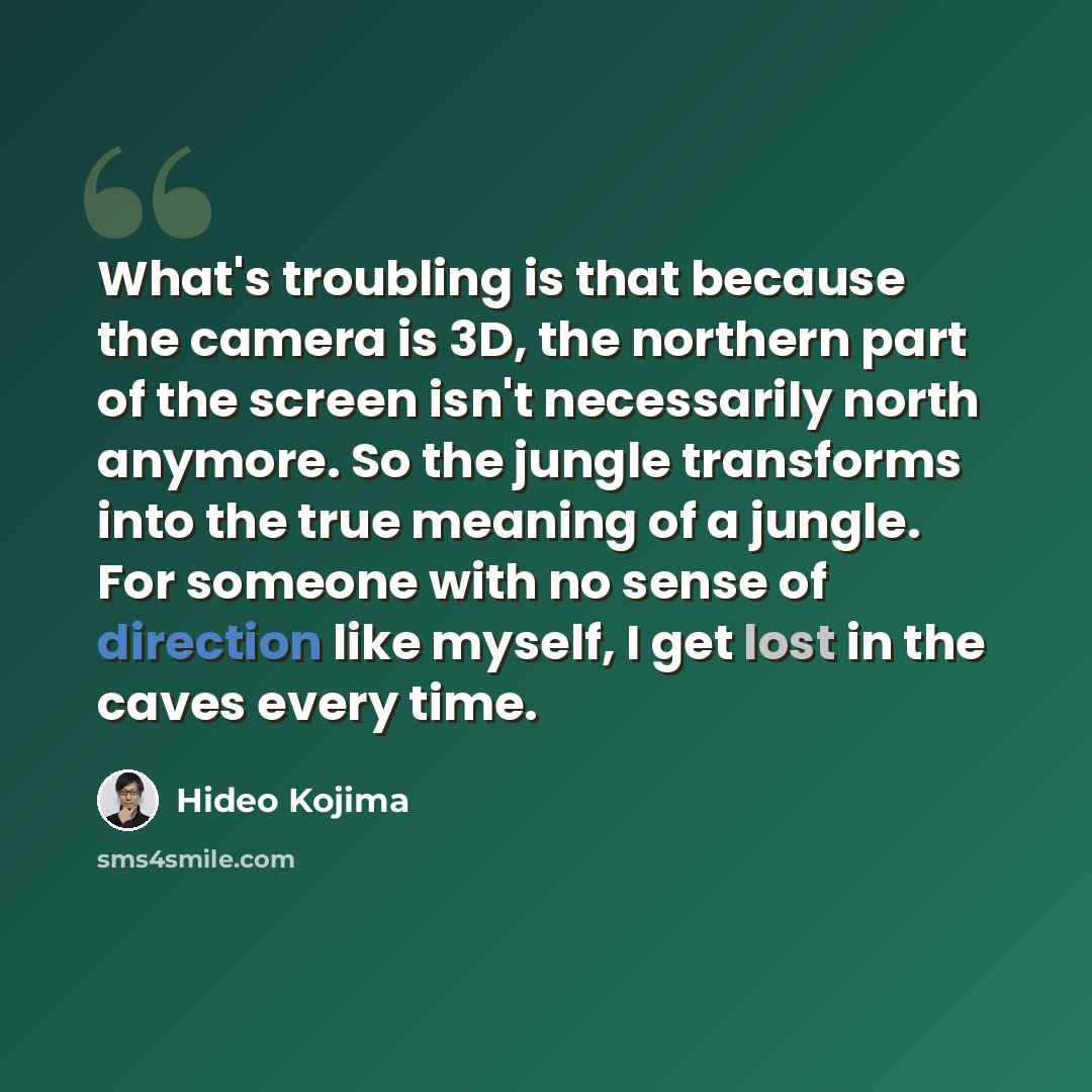 “What's troubling is that because the camera is 3D, the northern part of the screen isn't necessarily north anymore. So the jungle transforms into the true meaning of a jungle. For someone with no sense of direction like myself, I get lost in the caves every time.” quote by Hideo Kojima