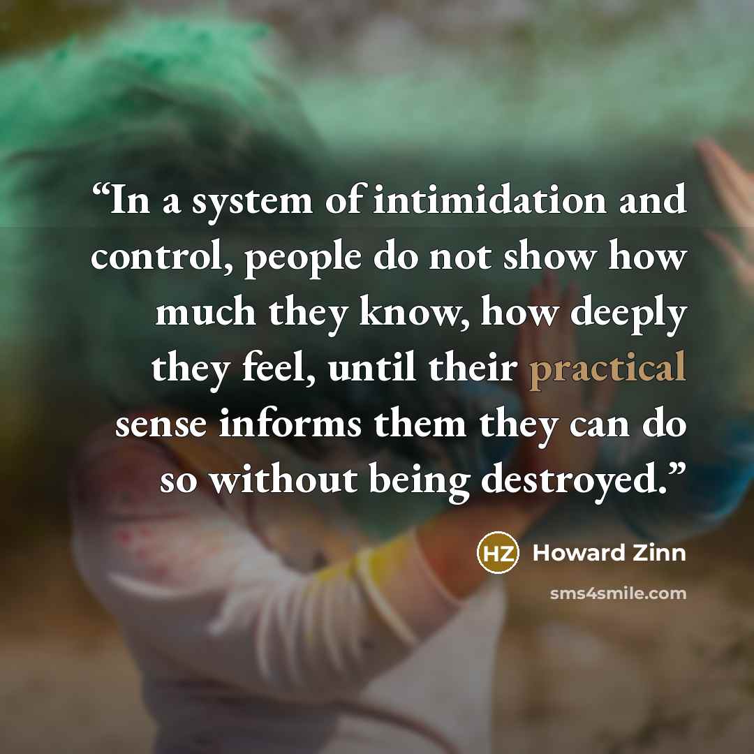 “In a system of intimidation and control, people do not show how much they know, how deeply they feel, until their practical sense informs them they can do so without being destroyed.” quote by Howard Zinn