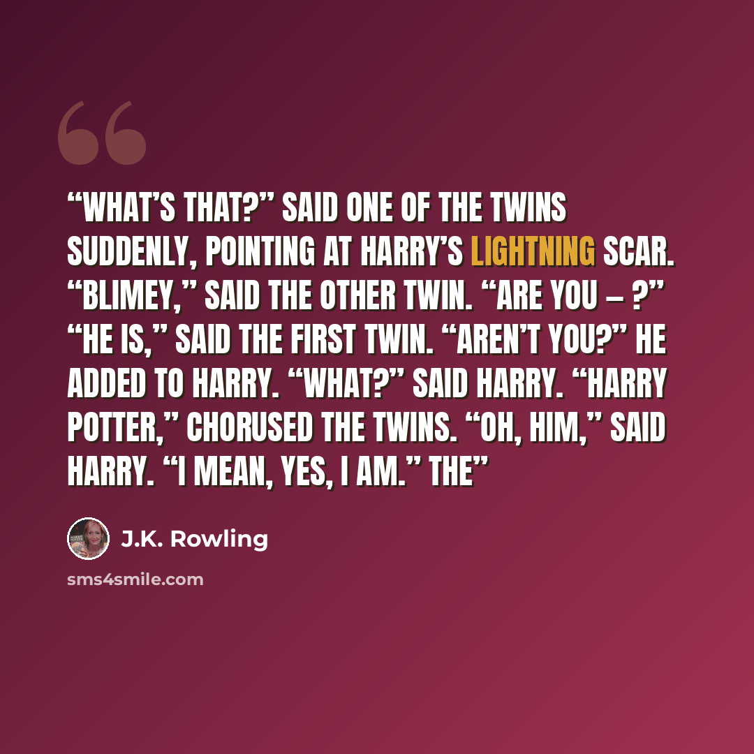 “What’s that?” said one of the twins suddenly, pointing at Harry’s lightning scar. “Blimey,” said the other twin. “Are you — ?” “He is,” said the first twin. “Aren’t you?” he added to Harry. “What?” said Harry. “Harry Potter,” chorused the twins. “Oh, him,” said Harry. “I mean, yes, I am.” The” quote by J.K. Rowling