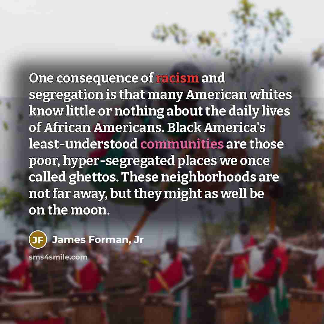 “One consequence of racism and segregation is that many American whites know little or nothing about the daily lives of African Americans. Black America's least-understood communities are those poor, hyper-segregated places we once called ghettos. These neighborhoods are not far away, but they…” quote by James Forman, Jr