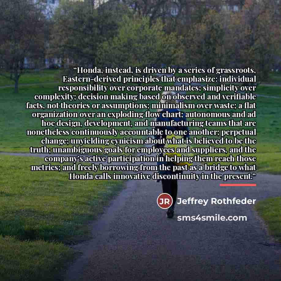 “Honda, instead, is driven by a series of grassroots, Eastern-derived principles that emphasize: individual responsibility over corporate mandates; simplicity over complexity; decision making based on observed and verifiable facts, not theories or assumptions; minimalism over waste; a flat…” quote by Jeffrey Rothfeder
