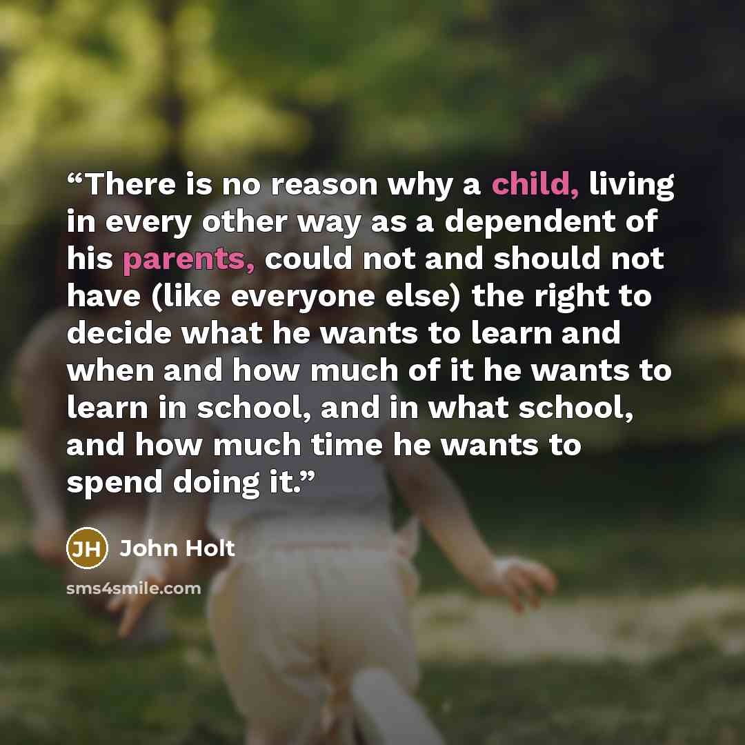 “There is no reason why a child, living in every other way as a dependent of his parents, could not and should not have (like everyone else) the right to decide what he wants to learn and when and how much of it he wants to learn in school, and in what school, and how much time he wants to spend…” quote by John Holt