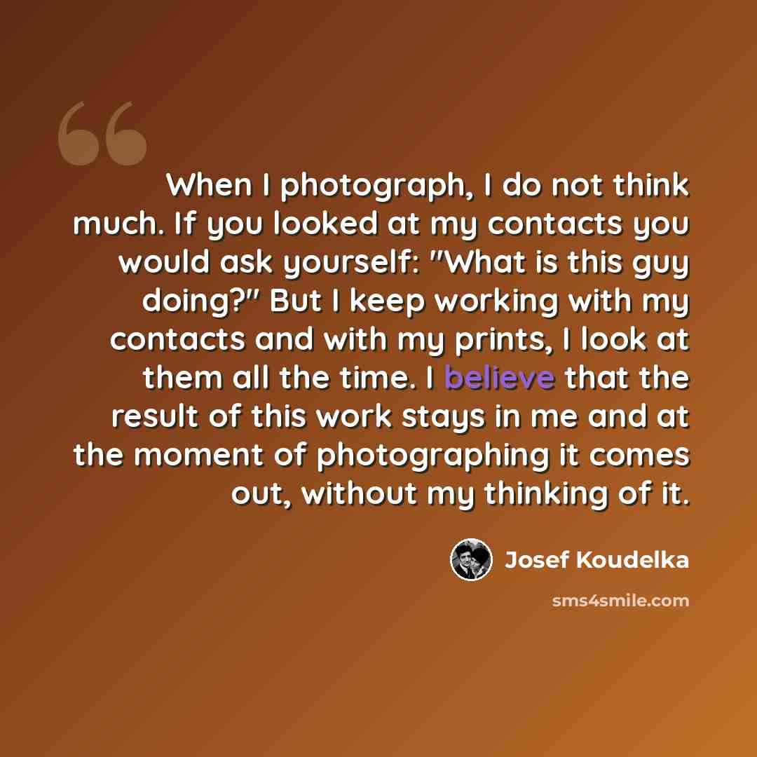 “When I photograph, I do not think much. If you looked at my contacts you would ask yourself: "What is this guy doing?" But I keep working with my contacts and with my prints, I look at them all the time. I believe that the result of this work stays in me and at the moment of photographing it comes…” quote by Josef Koudelka