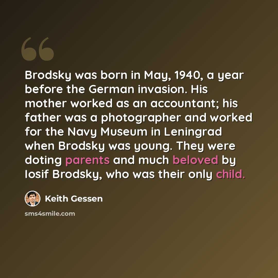 “Brodsky was born in May, 1940, a year before the German invasion. His mother worked as an accountant; his father was a photographer and worked for the Navy Museum in Leningrad when Brodsky was young. They were doting parents and much beloved by Iosif Brodsky, who was their only child.” quote by Keith Gessen