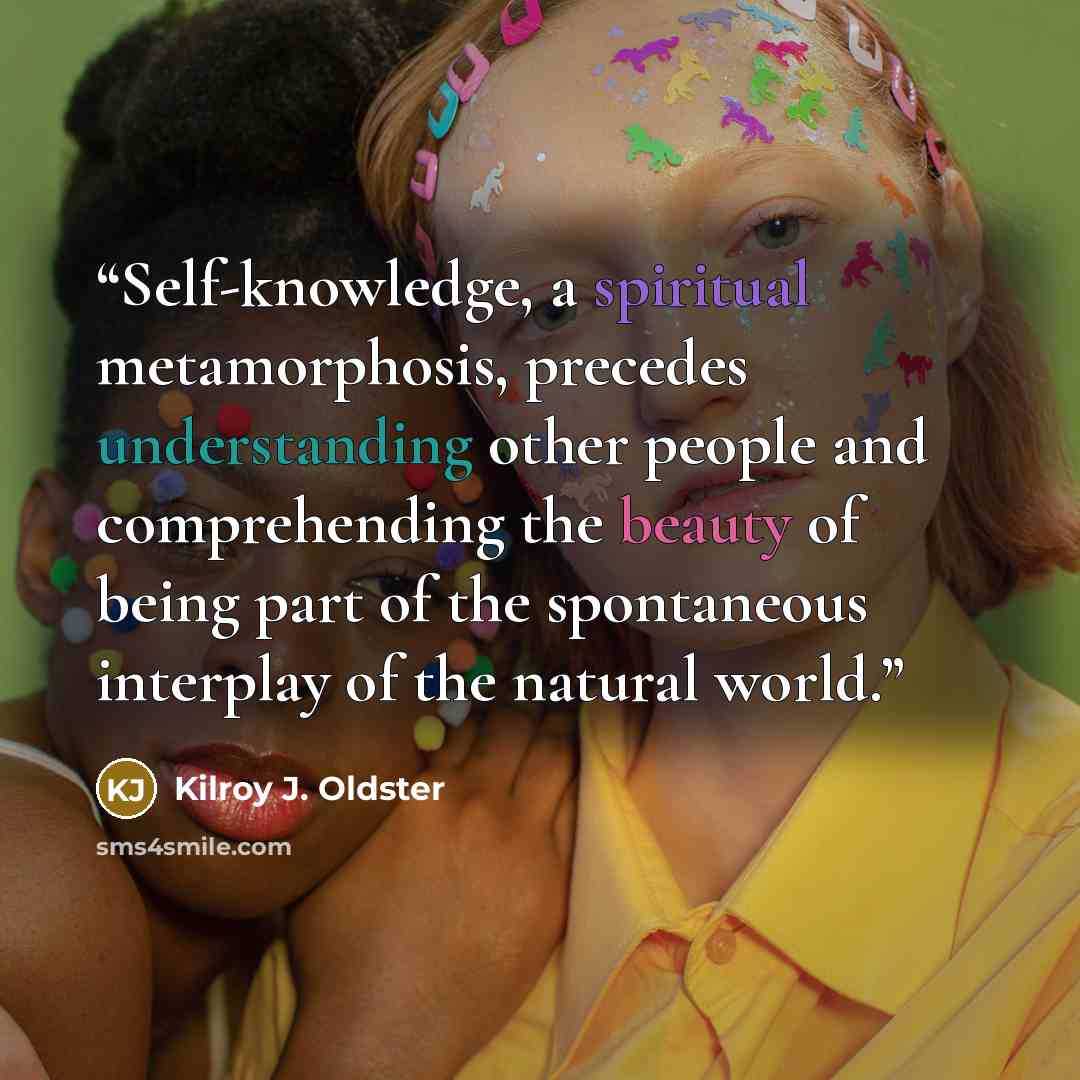 “Self-knowledge, a spiritual metamorphosis, precedes understanding other people and comprehending the beauty of being part of the spontaneous interplay of the natural world.” quote by Kilroy J. Oldster