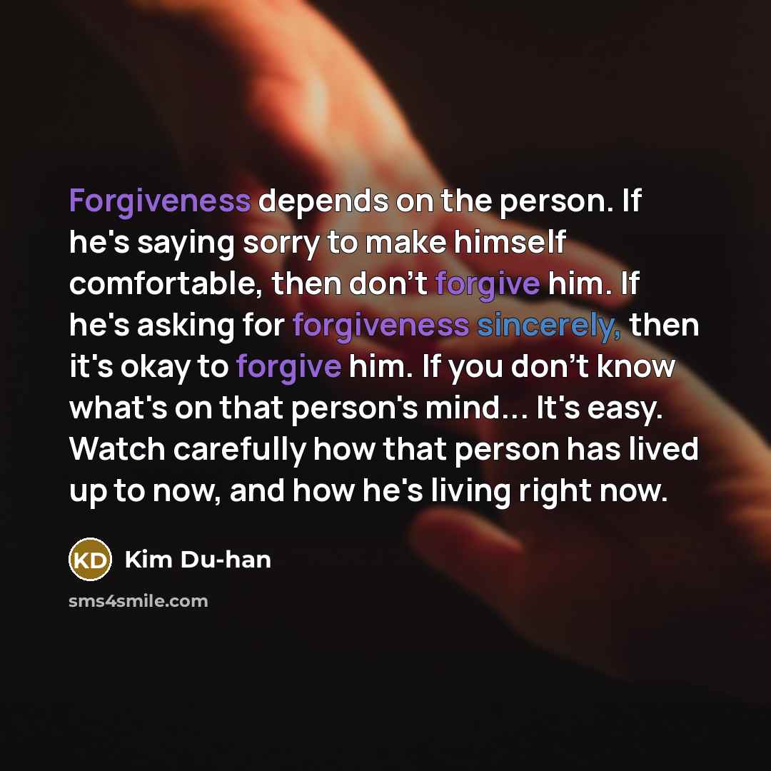 “Forgiveness depends on the person. If he's saying sorry to make himself comfortable, then don't forgive him. If he's asking for forgiveness sincerely, then it's okay to forgive him. If you don't know what's on that person's mind... It's easy. Watch carefully how that person has lived up to now…” quote by Kim Du-han