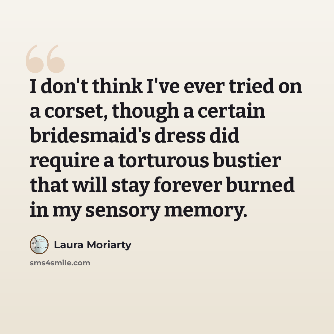 “I don't think I've ever tried on a corset, though a certain bridesmaid's dress did require a torturous bustier that will stay forever burned in my sensory memory.” quote by Laura Moriarty