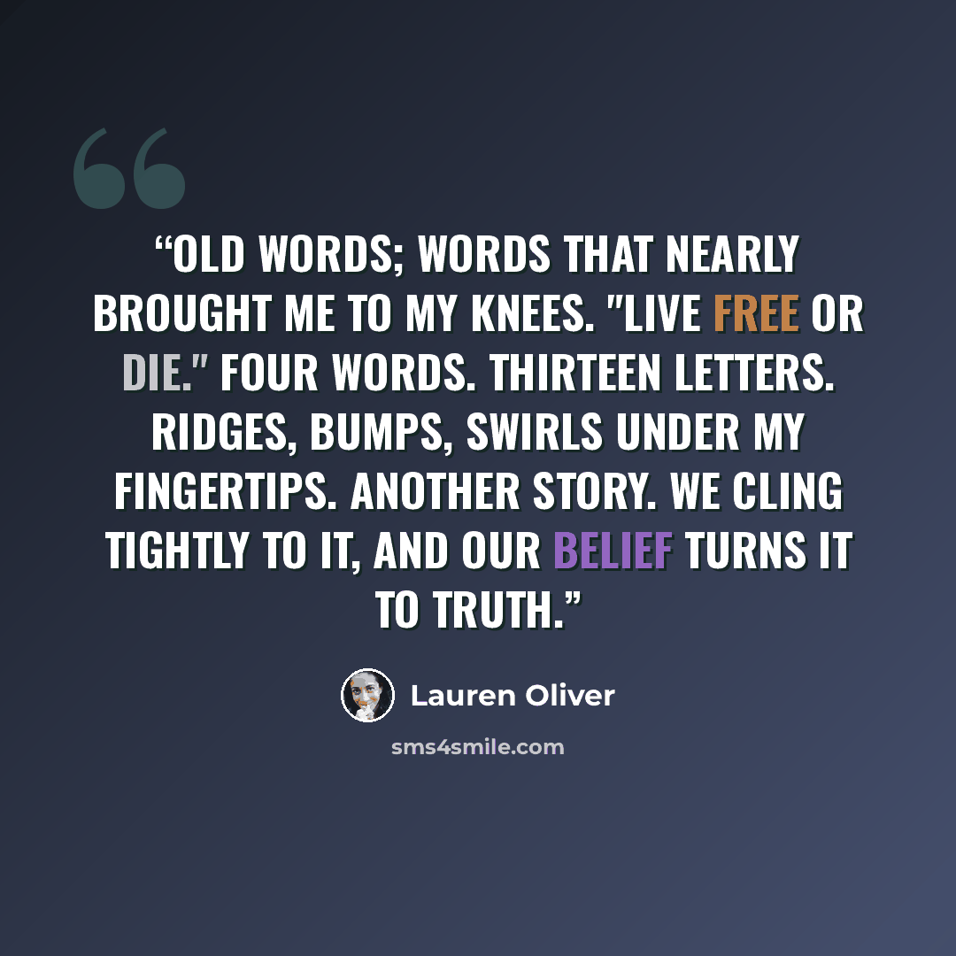 “Old words; words that nearly brought me to my knees. "Live free or die." Four words. Thirteen letters. Ridges, bumps, swirls under my fingertips. Another story. We cling tightly to it, and our belief turns it to truth.” quote by Lauren Oliver