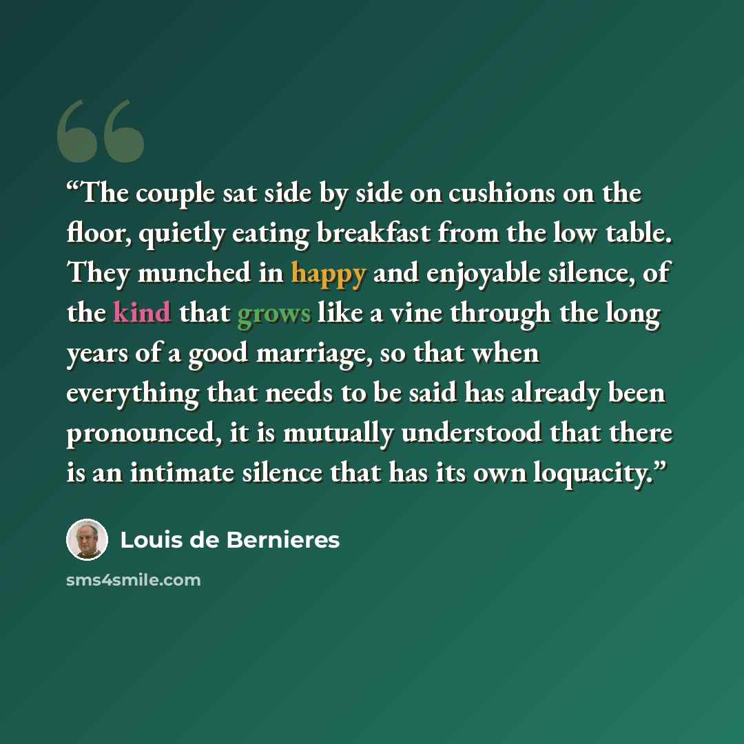 “The couple sat side by side on cushions on the floor, quietly eating breakfast from the low table. They munched in happy and enjoyable silence, of the kind that grows like a vine through the long years of a good marriage, so that when everything that needs to be said has already been pronounced…” quote by Louis de Bernières