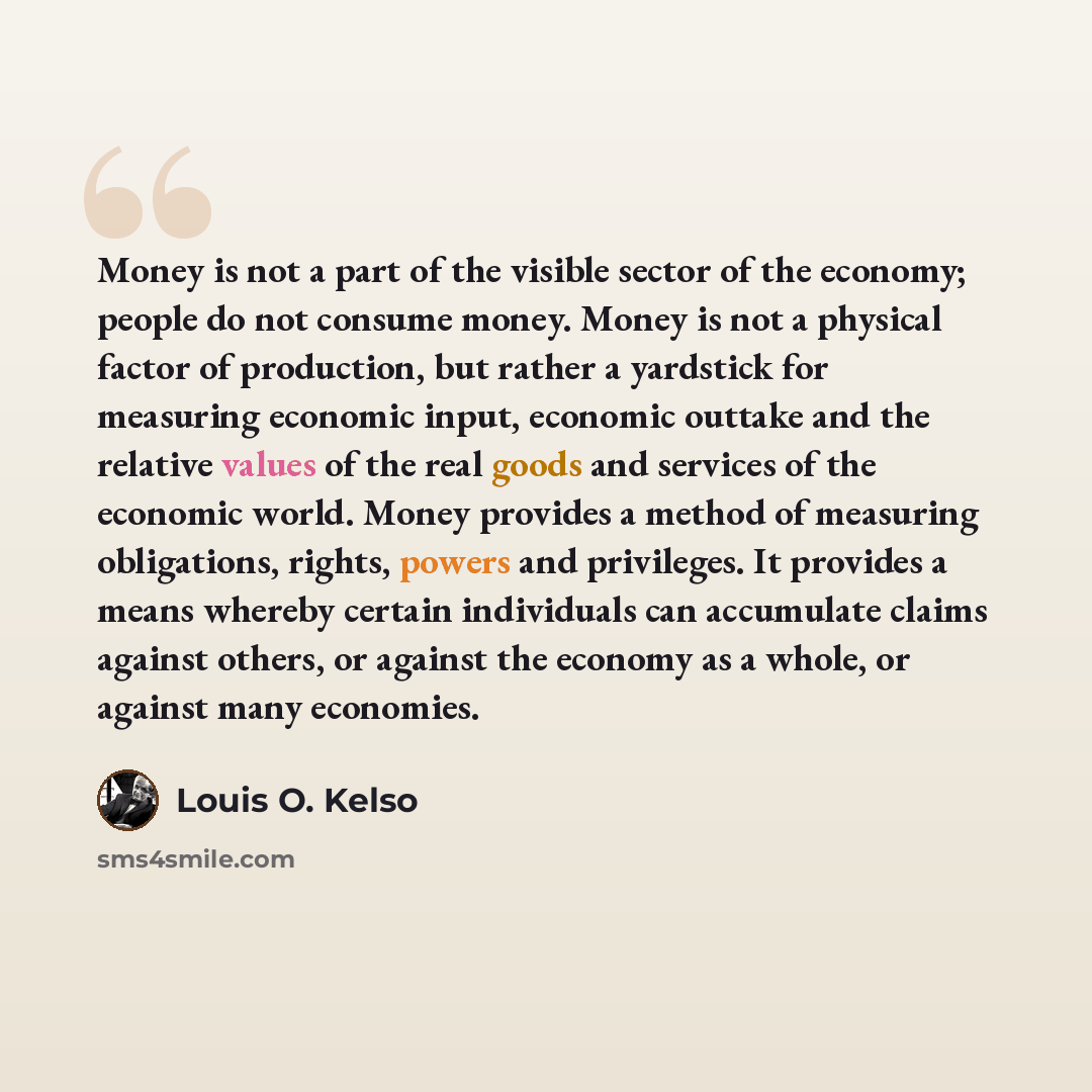 “Money is not a part of the visible sector of the economy; people do not consume money. Money is not a physical factor of production, but rather a yardstick for measuring economic input, economic outtake and the relative values of the real goods and services of the economic world. Money provides a…” quote by Louis O. Kelso