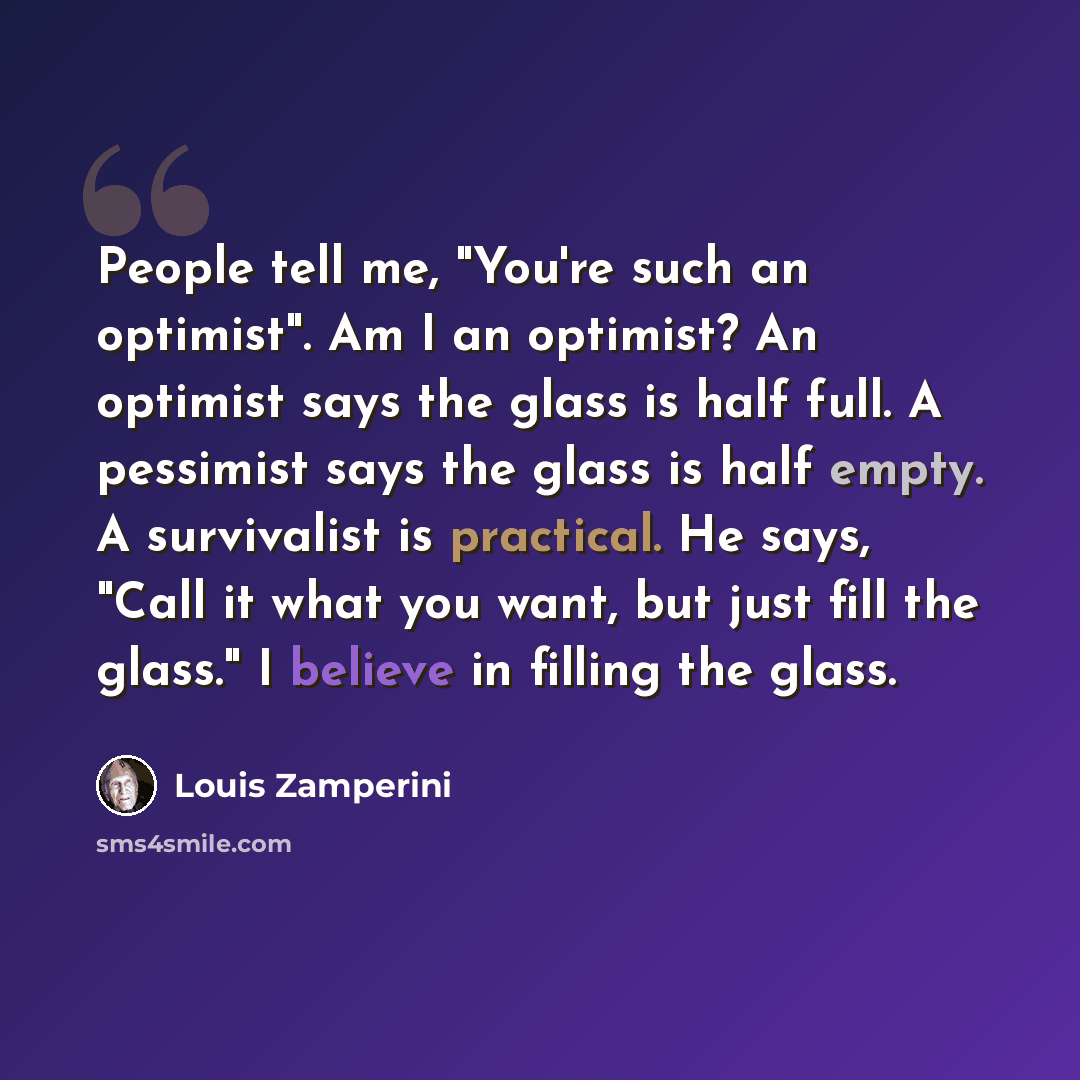 “People tell me, "You're such an optimist". Am I an optimist? An optimist says the glass is half full. A pessimist says the glass is half empty. A survivalist is practical. He says, "Call it what you want, but just fill the glass." I believe in filling the glass.” quote by Louis Zamperini