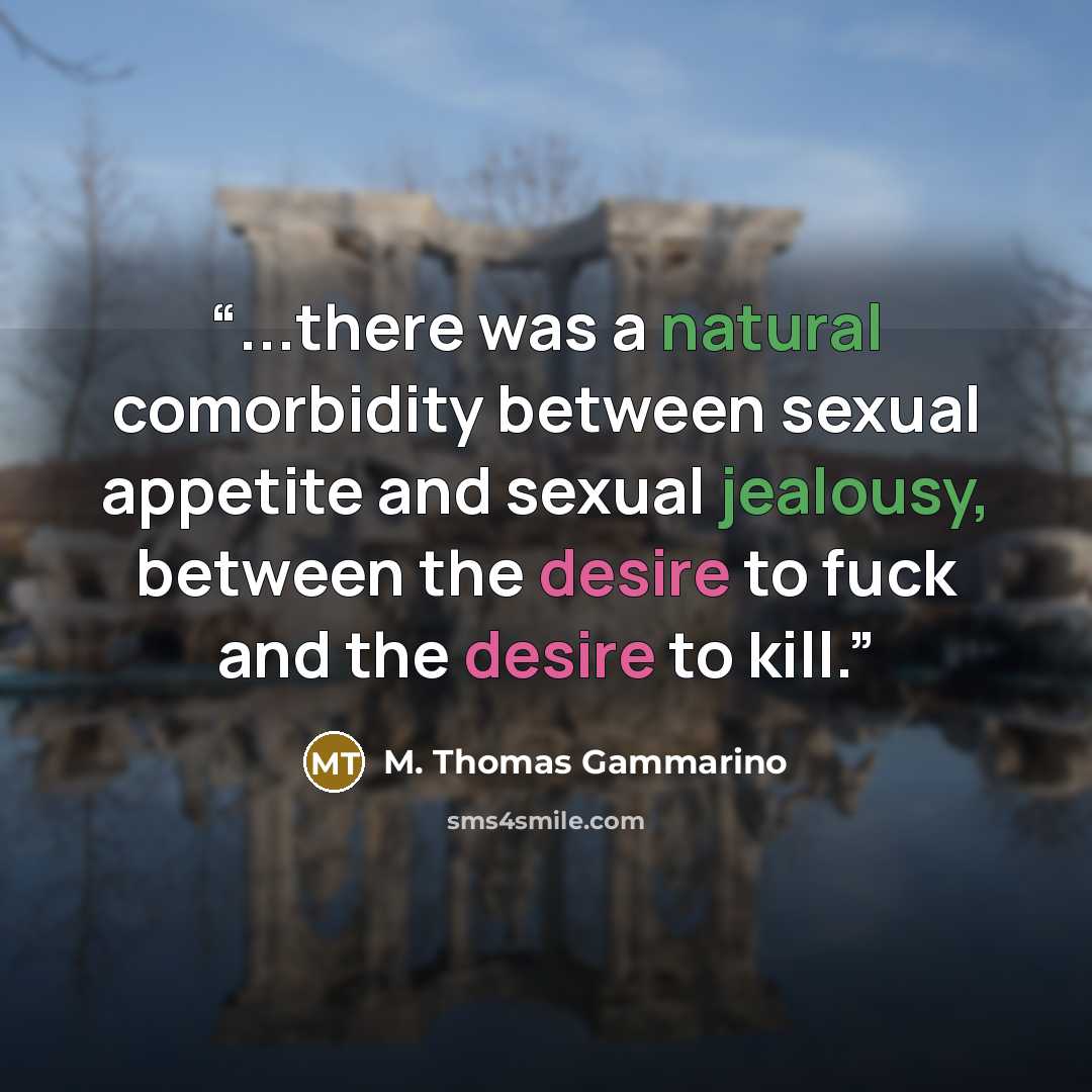 “...there was a natural comorbidity between sexual appetite and sexual jealousy, between the desire to fuck and the desire to kill.” quote by M. Thomas Gammarino