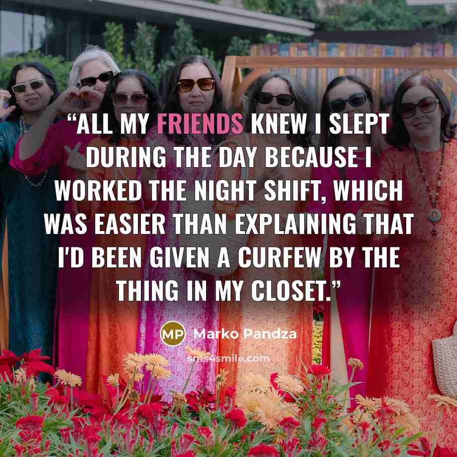 “All my friends knew I slept during the day because I worked the night shift, which was easier than explaining that I'd been given a curfew by the thing in my closet.” quote by Marko Pandza