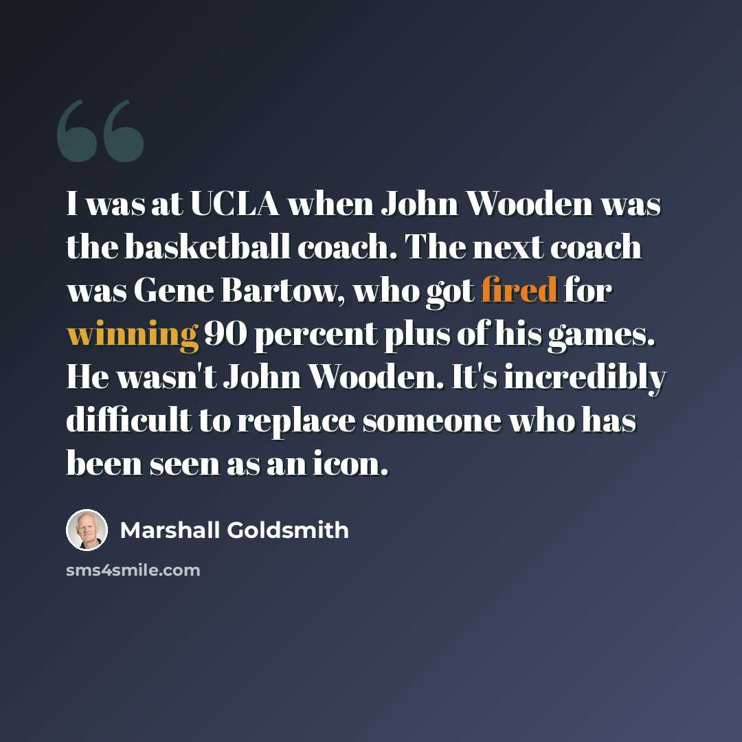 “I was at UCLA when John Wooden was the basketball coach. The next coach was Gene Bartow, who got fired for winning 90 percent plus of his games. He wasn't John Wooden. It's incredibly difficult to replace someone who has been seen as an icon.” quote by Marshall Goldsmith