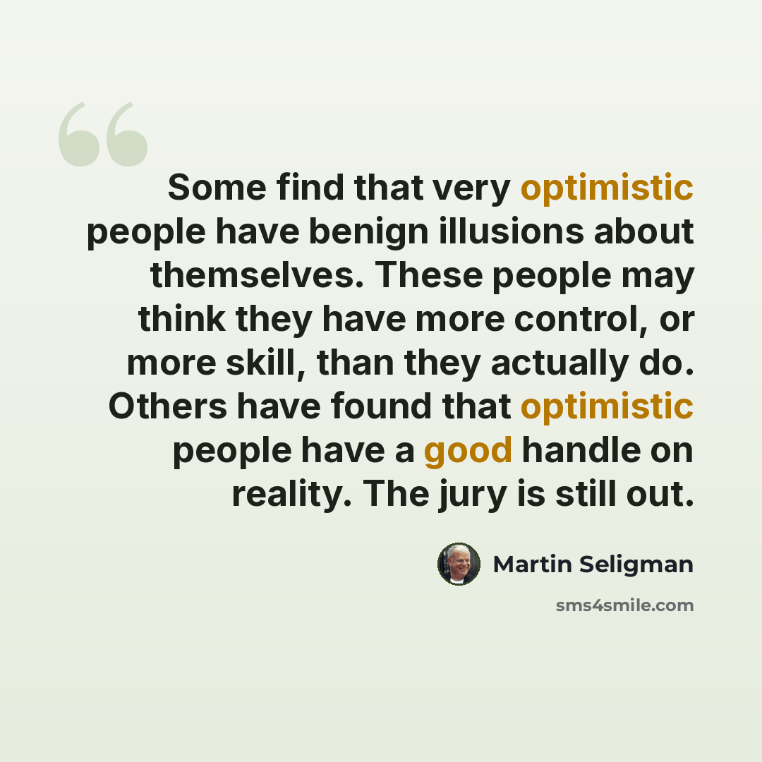 “Some find that very optimistic people have benign illusions about themselves. These people may think they have more control, or more skill, than they actually do. Others have found that optimistic people have a good handle on reality. The jury is still out.” quote by Martin Seligman
