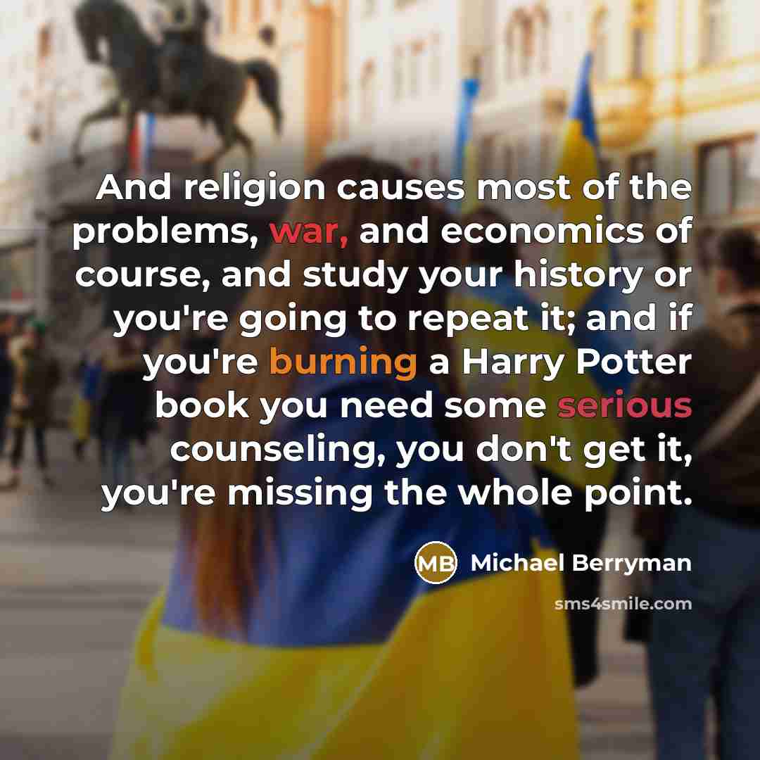 “And religion causes most of the problems, war, and economics of course, and study your history or you're going to repeat it; and if you're burning a Harry Potter book you need some serious counseling, you don't get it, you're missing the whole point.” quote by Michael Berryman