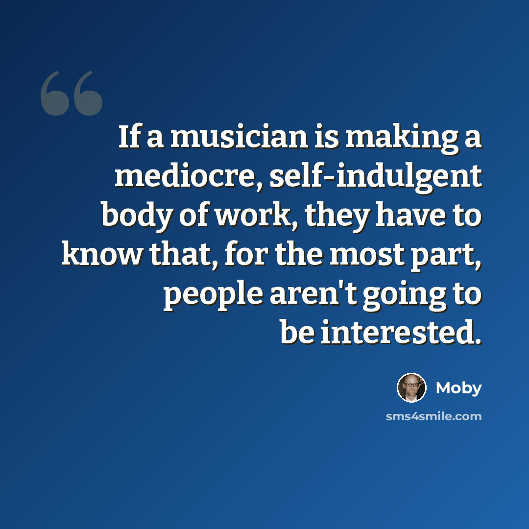 “If a musician is making a mediocre, self-indulgent body of work, they have to know that, for the most part, people aren't going to be interested.” quote by Moby