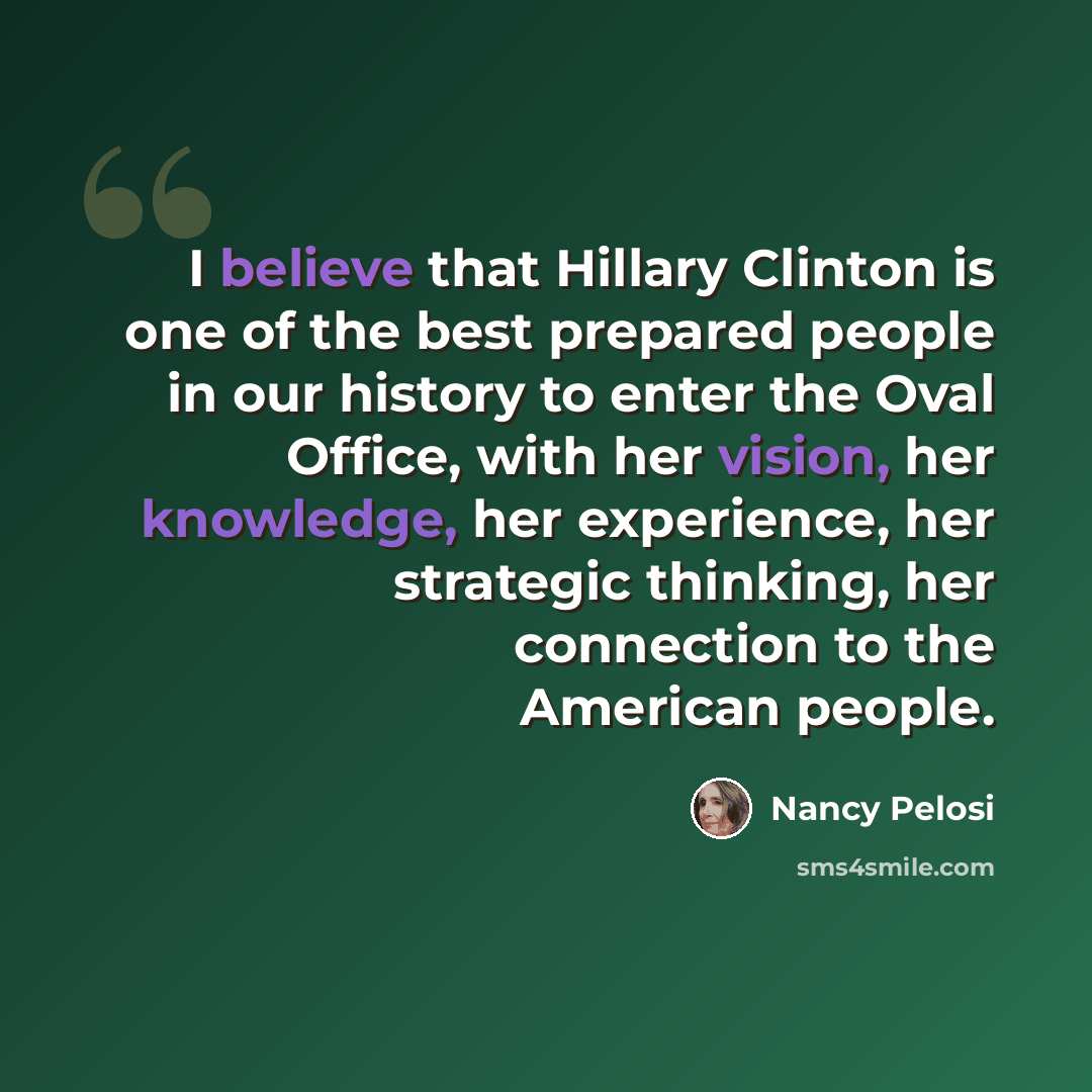 “I believe that Hillary Clinton is one of the best prepared people in our history to enter the Oval Office, with her vision, her knowledge, her experience, her strategic thinking, her connection to the American people.” quote by Nancy Pelosi