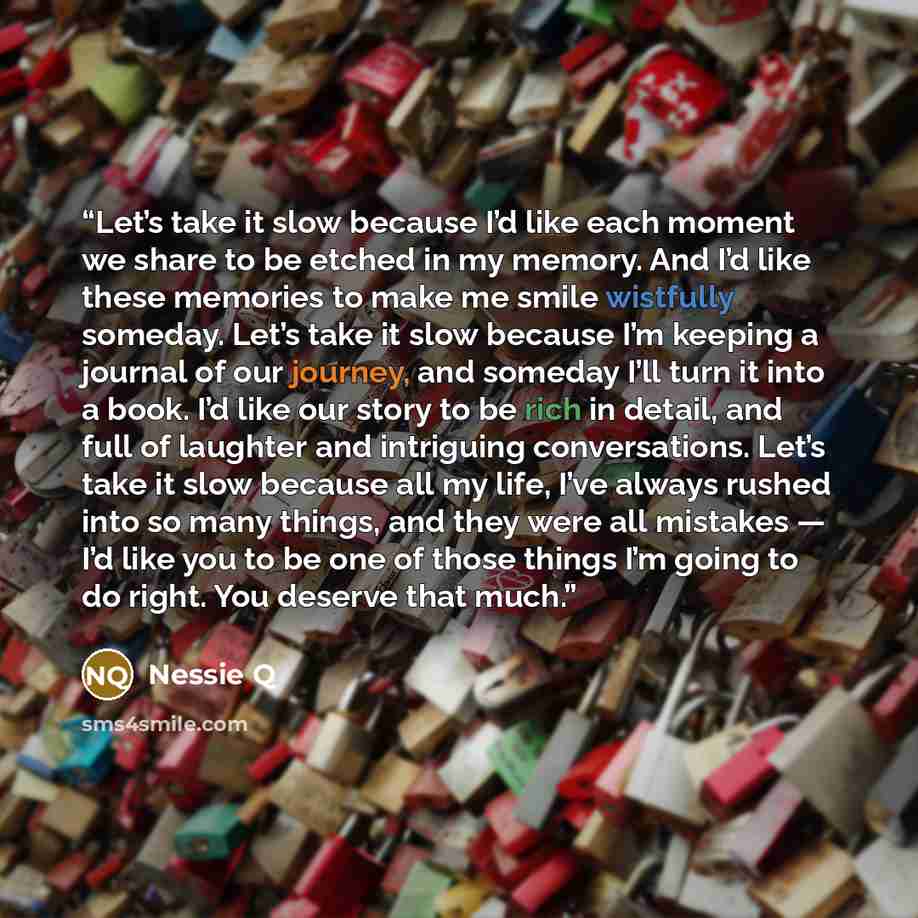 “Let’s take it slow because I’d like each moment we share to be etched in my memory. And I’d like these memories to make me smile wistfully someday. Let’s take it slow because I’m keeping a journal of our journey, and someday I’ll turn it into a book. I’d like our story to be rich in detail, and…” quote by Nessie Q