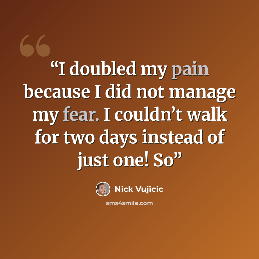“I doubled my pain because I did not manage my fear. I couldn’t walk for two days instead of just one! So” quote by Nick Vujicic