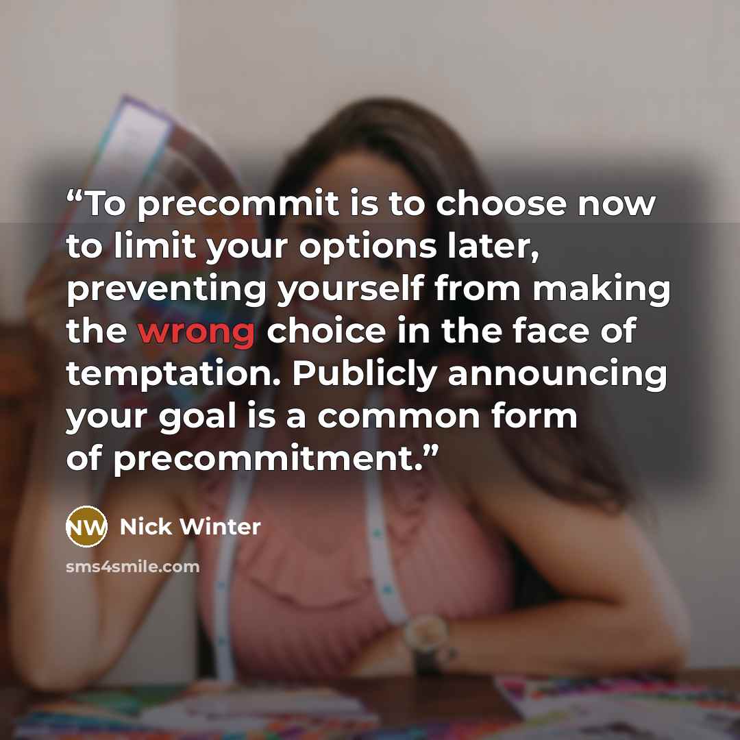 “To precommit is to choose now to limit your options later, preventing yourself from making the wrong choice in the face of temptation. Publicly announcing your goal is a common form of precommitment.” quote by Nick Winter
