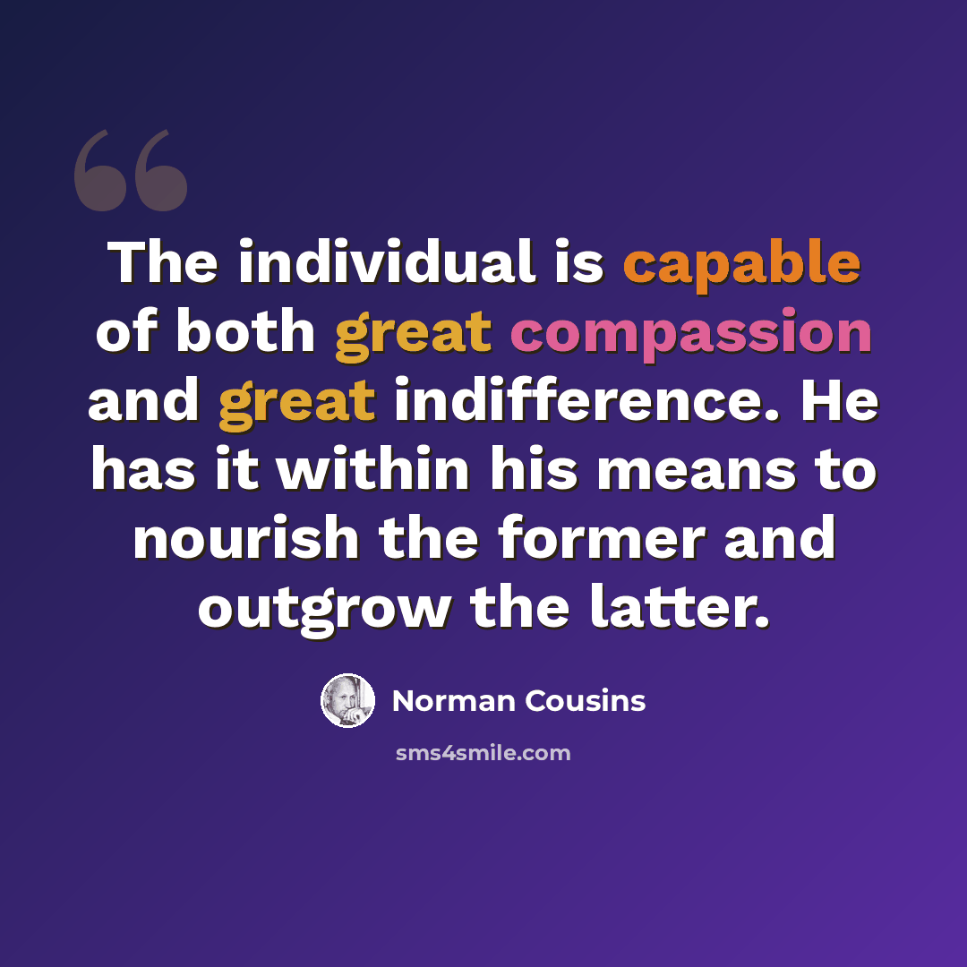 “The individual is capable of both great compassion and great indifference. He has it within his means to nourish the former and outgrow the latter.” quote by Norman Cousins
