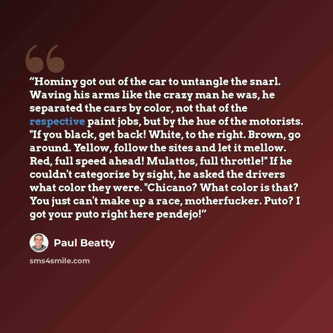 “Hominy got out of the car to untangle the snarl. Waving his arms like the crazy man he was, he separated the cars by color, not that of the respective paint jobs, but by the hue of the motorists. "If you black, get back! White, to the right. Brown, go around. Yellow, follow the sites and let it…” quote by Paul Beatty