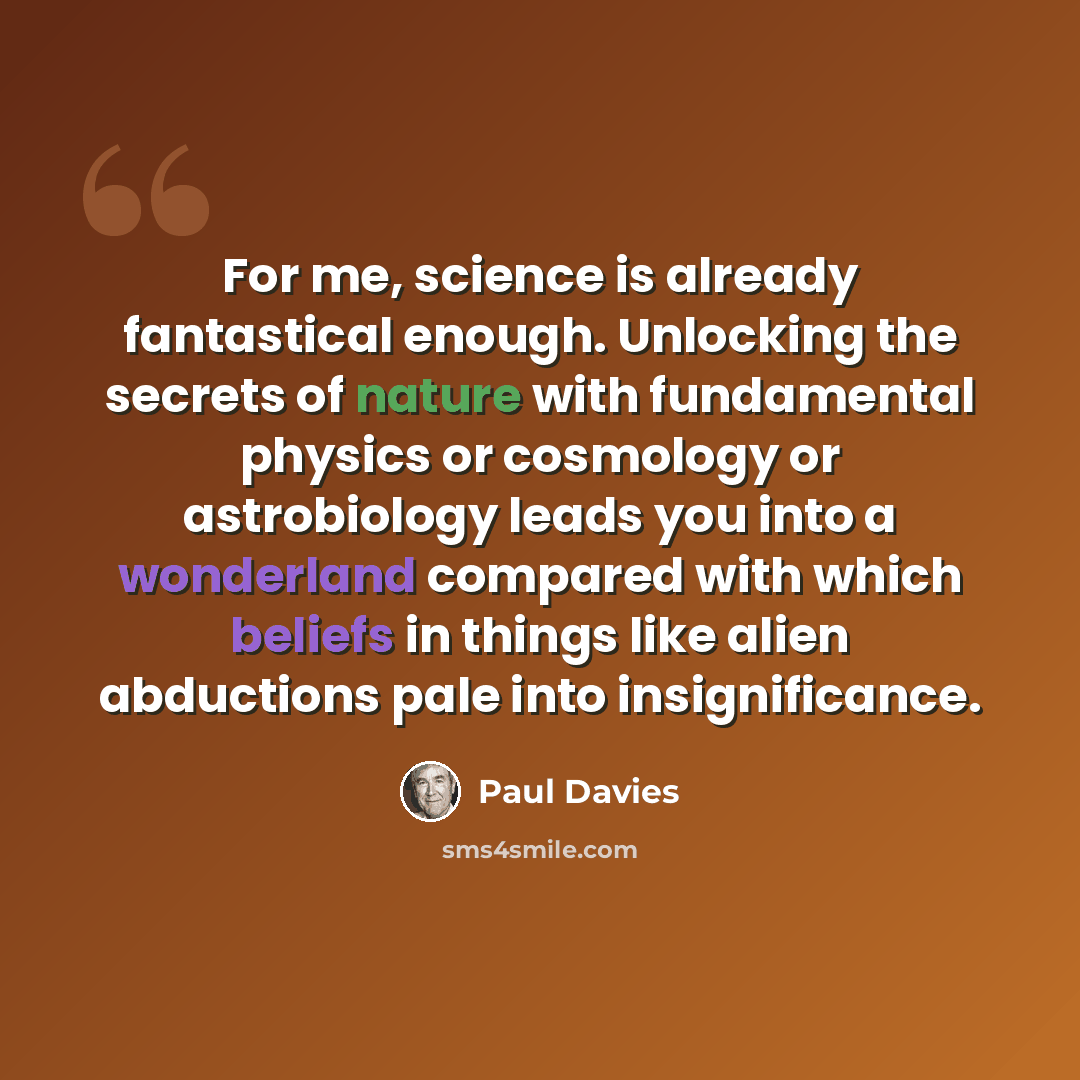 “For me, science is already fantastical enough. Unlocking the secrets of nature with fundamental physics or cosmology or astrobiology leads you into a wonderland compared with which beliefs in things like alien abductions pale into insignificance.” quote by Paul Davies