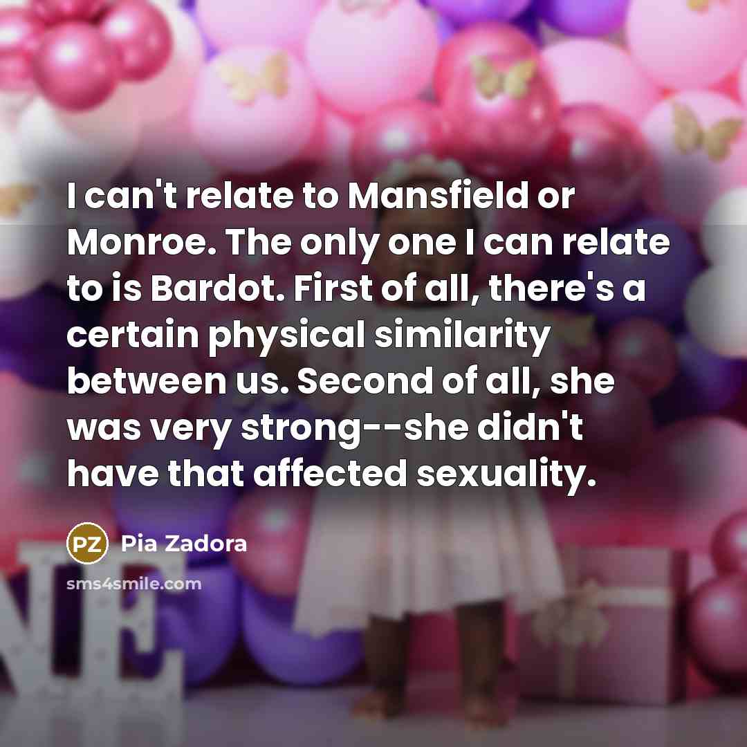 “I can't relate to Mansfield or Monroe. The only one I can relate to is Bardot. First of all, there's a certain physical similarity between us. Second of all, she was very strong--she didn't have that affected sexuality.” quote by Pia Zadora