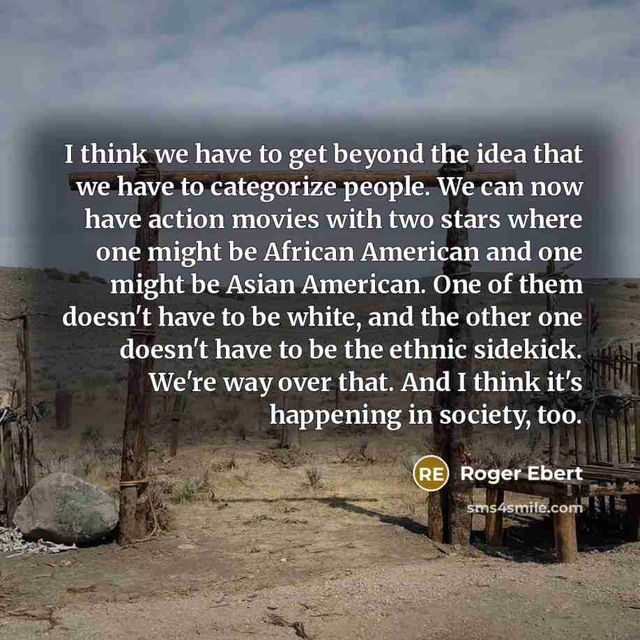 “I think we have to get beyond the idea that we have to categorize people. We can now have action movies with two stars where one might be African American and one might be Asian American. One of them doesn't have to be white, and the other one doesn't have to be the ethnic sidekick. We're way over…” quote by Roger Ebert