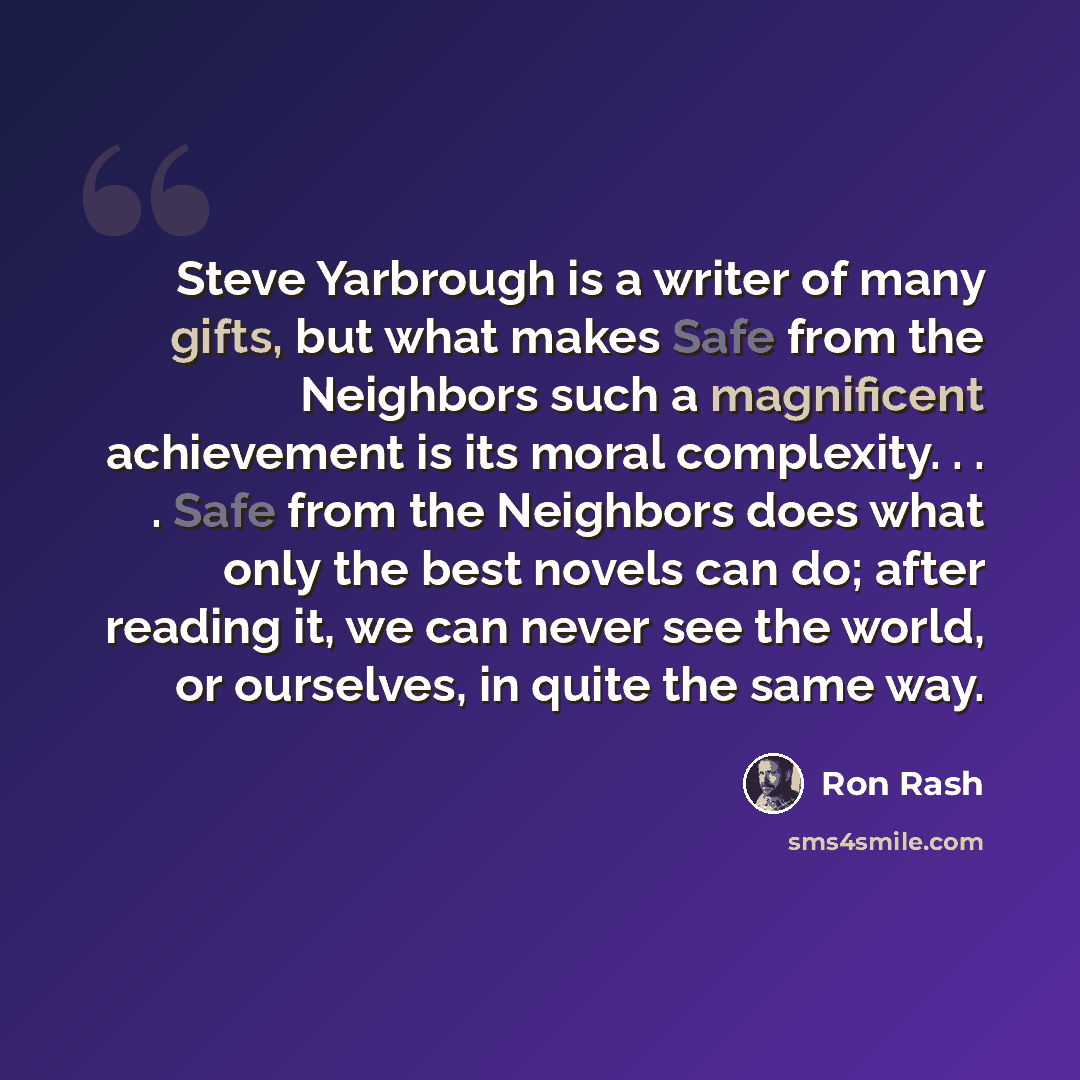 “Steve Yarbrough is a writer of many gifts, but what makes Safe from the Neighbors such a magnificent achievement is its moral complexity. . . . Safe from the Neighbors does what only the best novels can do; after reading it, we can never see the world, or ourselves, in quite the same way.” quote by Ron Rash