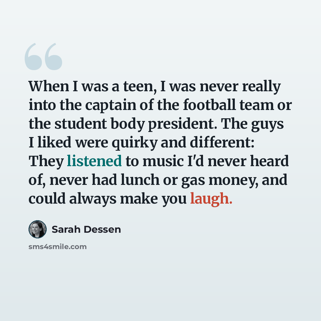 “When I was a teen, I was never really into the captain of the football team or the student body president. The guys I liked were quirky and different: They listened to music I'd never heard of, never had lunch or gas money, and could always make you laugh.” quote by Sarah Dessen