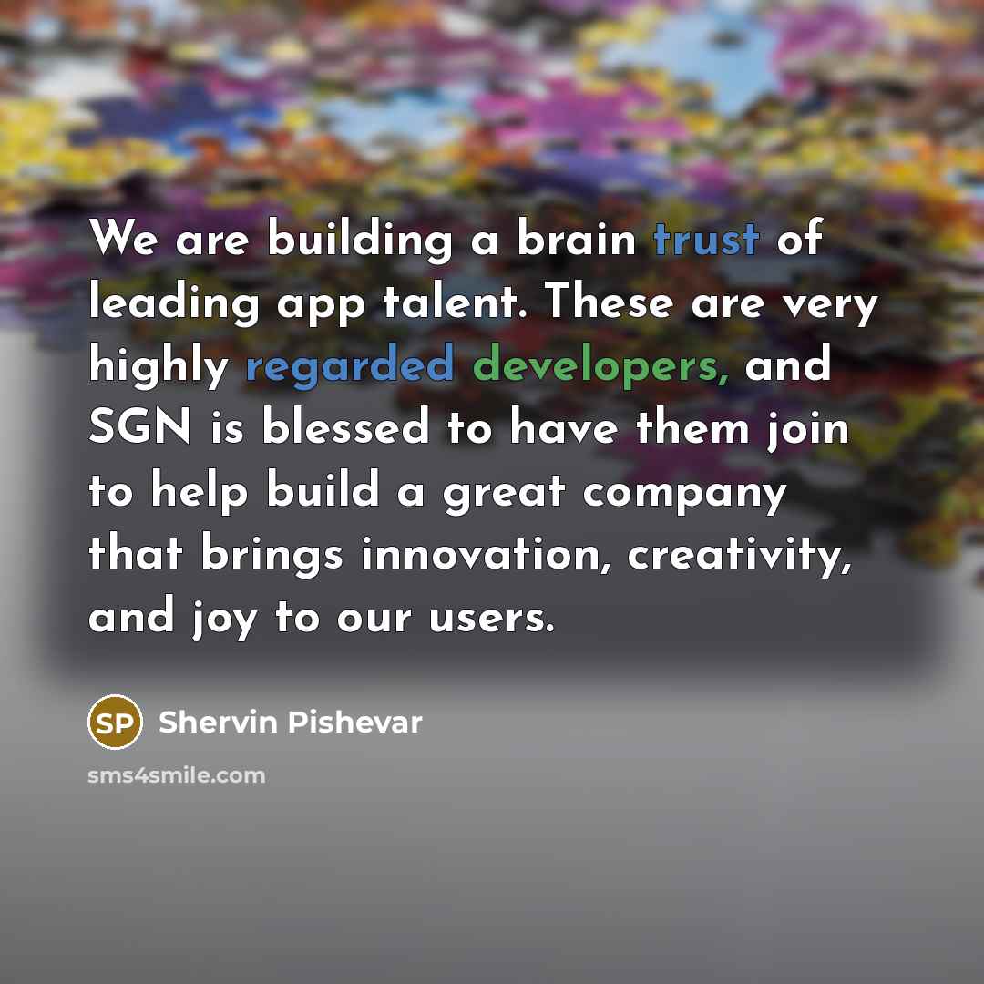 “We are building a brain trust of leading app talent. These are very highly regarded developers, and SGN is blessed to have them join to help build a great company that brings innovation, creativity, and joy to our users.” quote by Shervin Pishevar