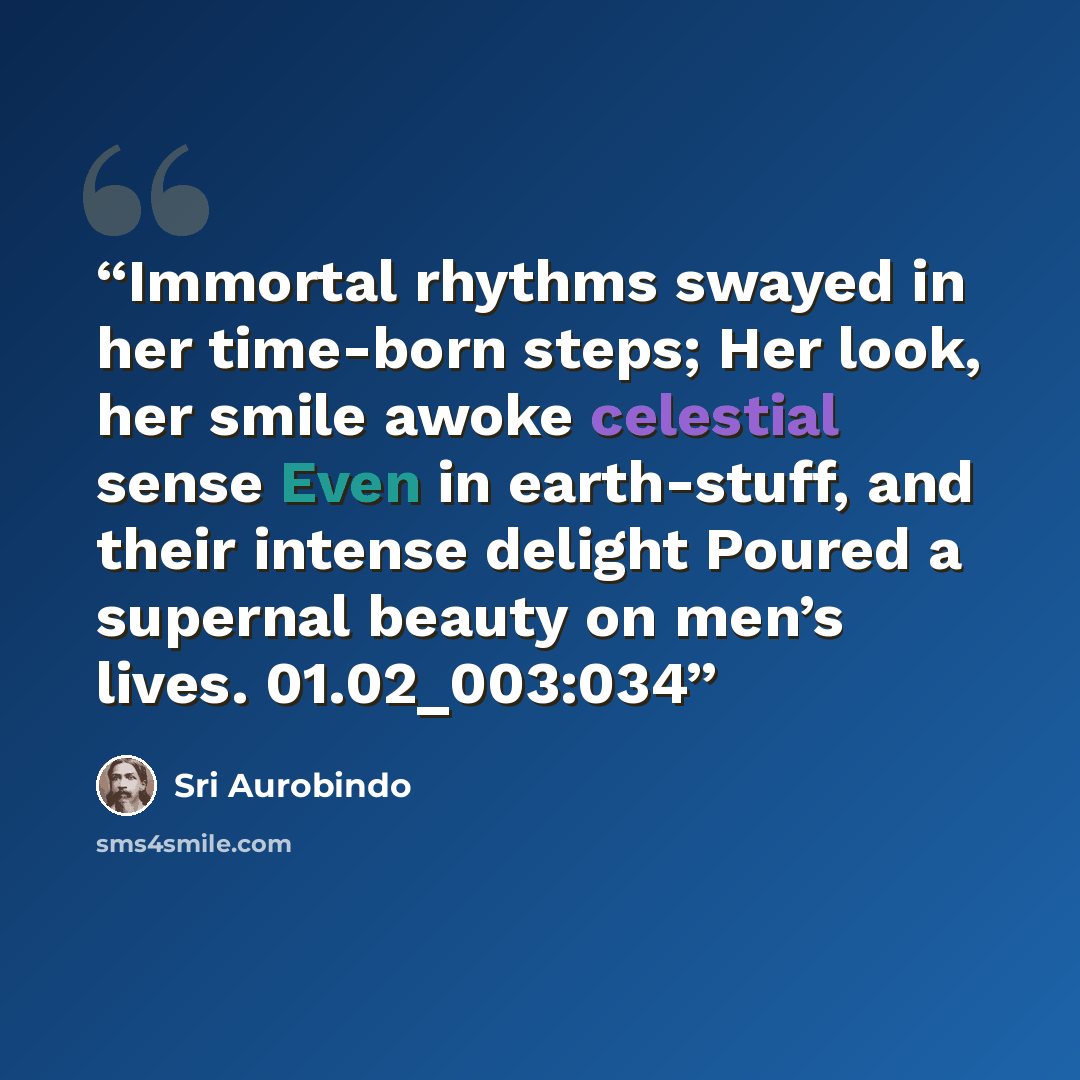 “Immortal rhythms swayed in her time-born steps; Her look, her smile awoke celestial sense Even in earth-stuff, and their intense delight Poured a supernal beauty on men’s lives. 01.02_003:034” quote by Sri Aurobindo