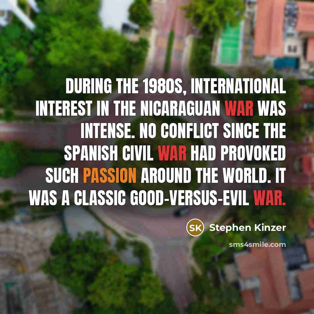 “During the 1980s, international interest in the Nicaraguan war was intense. No conflict since the Spanish civil war had provoked such passion around the world. It was a classic good-versus-evil war.” quote by Stephen Kinzer