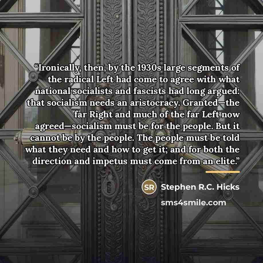 “Ironically, then, by the 1930s large segments of the radical Left had come to agree with what national socialists and fascists had long argued: that socialism needs an aristocracy. Granted—the far Right and much of the far Left now agreed—socialism must be for the people. But it cannot be by the…” quote by Stephen R.C. Hicks