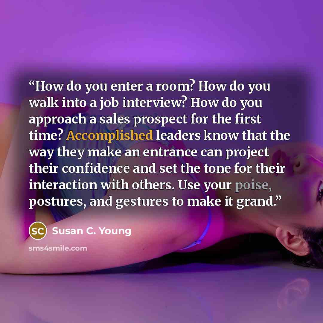 “How do you enter a room? How do you walk into a job interview? How do you approach a sales prospect for the first time? Accomplished leaders know that the way they make an entrance can project their confidence and set the tone for their interaction with others. Use your poise, postures, and…” quote by Susan C. Young
