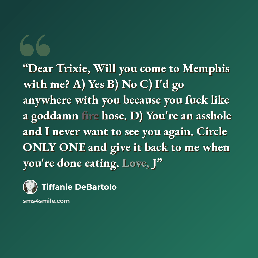 “Dear Trixie, Will you come to Memphis with me? A) Yes B) No C) I'd go anywhere with you because you fuck like a goddamn fire hose. D) You're an asshole and I never want to see you again. Circle ONLY ONE and give it back to me when you're done eating. Love, J” quote by Tiffanie DeBartolo