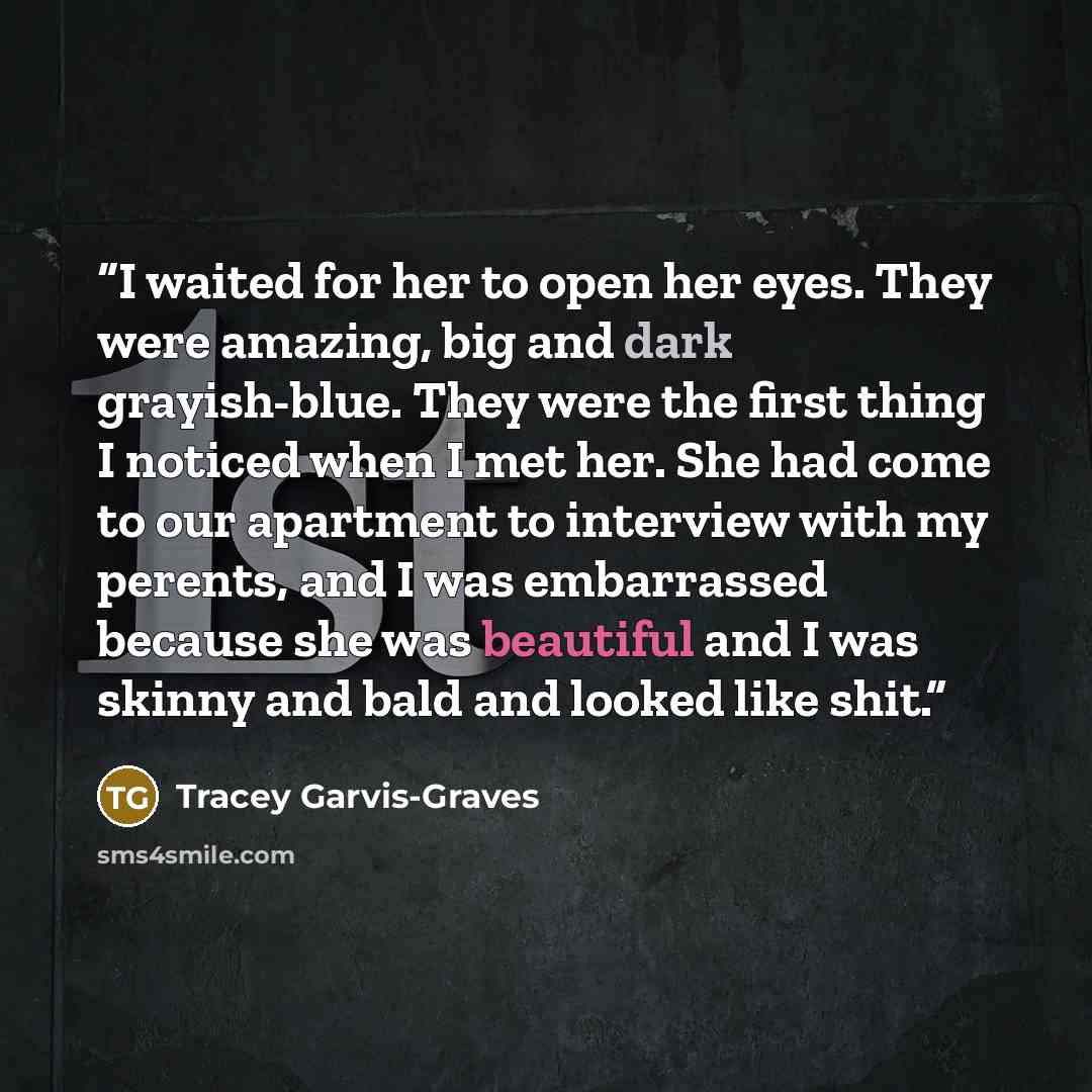“I waited for her to open her eyes. They were amazing, big and dark grayish-blue. They were the first thing I noticed when I met her. She had come to our apartment to interview with my perents, and I was embarrassed because she was beautiful and I was skinny and bald and looked like shit.” quote by Tracey Garvis-Graves