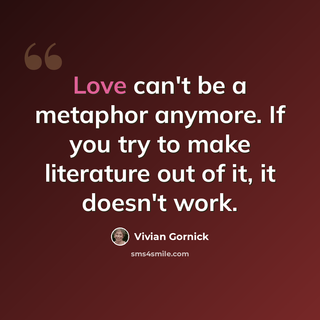 “Love can't be a metaphor anymore. If you try to make literature out of it, it doesn't work.” quote by Vivian Gornick