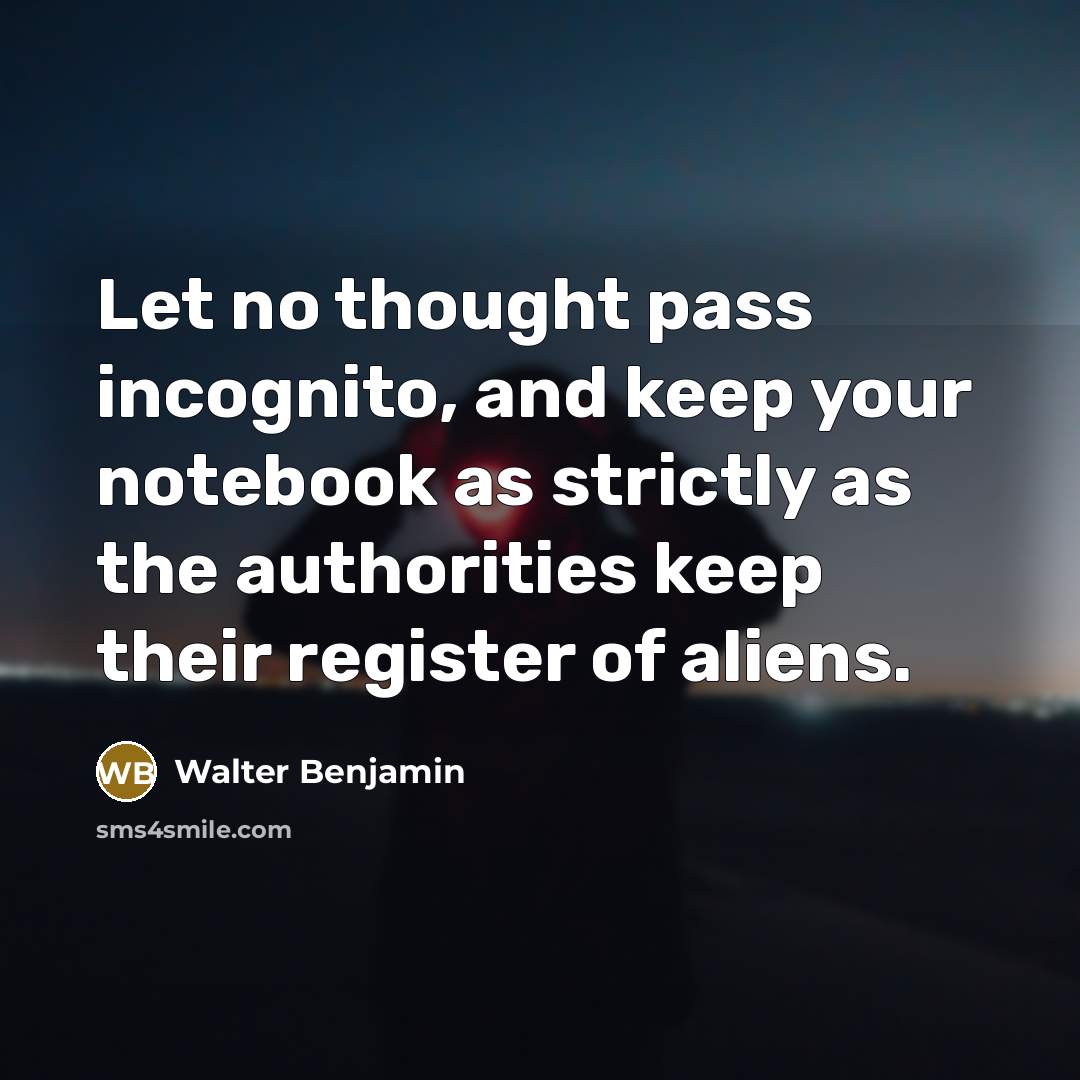 “Let no thought pass incognito, and keep your notebook as strictly as the authorities keep their register of aliens.” quote by Walter Benjamin